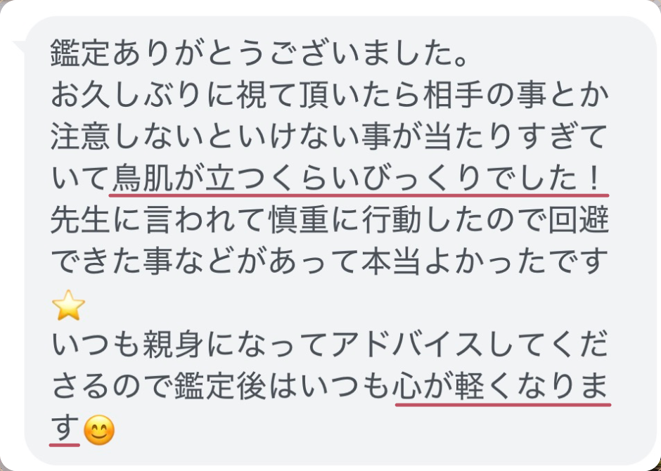 鑑定ありがとうございました。
お久しぶりに視て頂いたら相手の事とか注意しないといけない事が当たりすぎていて鳥肌が立つくらいびっくりでした！
先生に言われて慎重に行動したので回避できた事などがあって本当よかったです⭐
いつも親身になってアドバイスしてくださるので鑑定後はいつも心が軽くなります😊