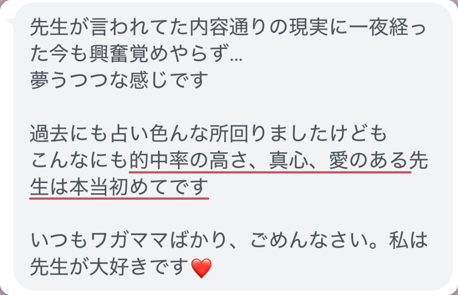 先生が言われてた内容通りの現実に一夜経った今も興奮覚めやらず...
夢うつつな感じです

過去にも占い色んな所回りましたけども
こんなにも的中率の高さ、真心、愛のある先生は本当初めてです

いつもワガママばかり、ごめんなさい。私は先生が大好きです❤️