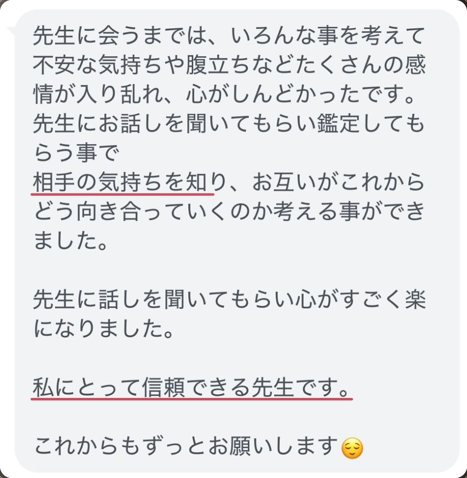 先生に会うまでは、いろんな事を考えて不安な気持ちや腹立ちなどたくさんの感情が入り乱れ、心がしんどかったです。
先生にお話しを聞いてもらい鑑定してもらう事で
相手の気持ちを知り、お互いがこれからどう向き合っていくのか考える事ができました。

先生に話しを聞いてもらい心がすごく楽になりました。

私にとって信頼できる先生です。

これからもずっとお願いします😌