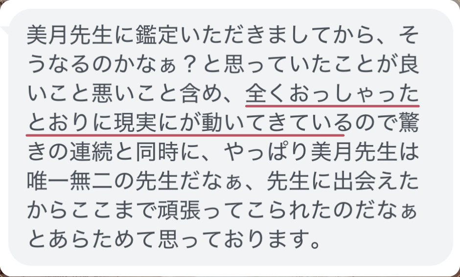 美月先生に鑑定いただきましてから、そうなるのかなぁ？と思っていたことが良いこと悪いこと含め、全くおっしゃったとおりに現実にが動いてきているので驚きの連続と同時に、やっぱり美月先生は唯一無二の先生だなぁ、先生に出会えたからここまで頑張ってこられたのだなぁとあらためて思っております。