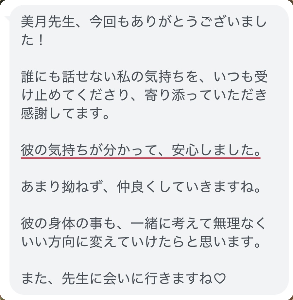 美月先生、今回もありがとうございました!
誰にも話せない私の気持ちを、いつも受け止めてくださり、寄り添っていただき感謝してます。
彼の気持ちが分かって、安心しました。
あまり拗ねず、仲良くしていきますね。
彼の身体の事も、一緒に考えて無理なくいい方向に変えていけたらと思います。
また、先生に会いに行きますね♡