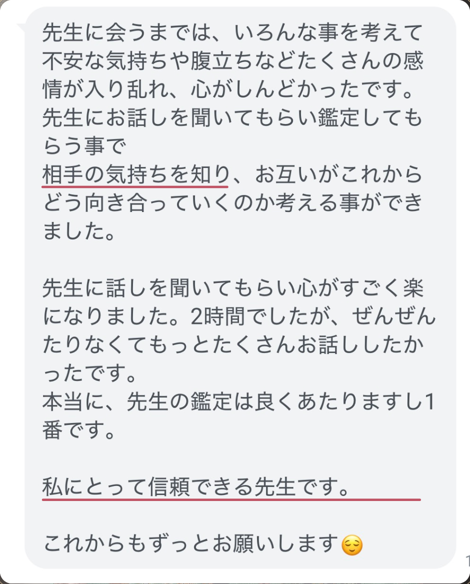 先生に会うまでは、いろんな事を考えて不安な気持ちや腹立ちなどたくさんの感情が入り乱れ、心がしんどかったです。
先生にお話しを聞いてもらい鑑定してもらう事で
相手の気持ちを知り、お互いがこれからどう向き合っていくのか考える事ができました。
先生に話しを聞いてもらい心がすごく楽になりました。2時間でしたが、ぜんぜんたりなくてもっとたくさんお話ししたかったです。
本当に、先生の鑑定は良くあたりますし1番です。
私にとって信頼できる先生です。
これからもずっとお願いします😌
